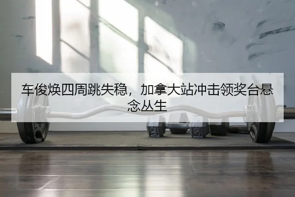 车俊焕四周跳失稳，加拿大站冲击领奖台悬念丛生